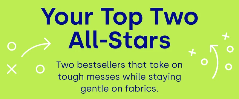 Your Top Two All-Stars Two bestsellers that take on tough messes while staying gentle on fabrics.