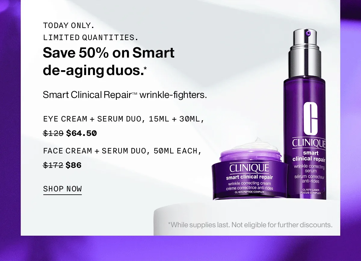 Today only. Limited quantities. Save 50% on Smart de-aging duos.* Smart Clinical Repair ™ wrinkle-fighters. Eye Cream + Serum Duo, 15ml + 30ml, $64.50 Face Cream + Serum Duo, 50ml each, $86 SHOP NOW *While supplies last. Not eligible for further discounts.