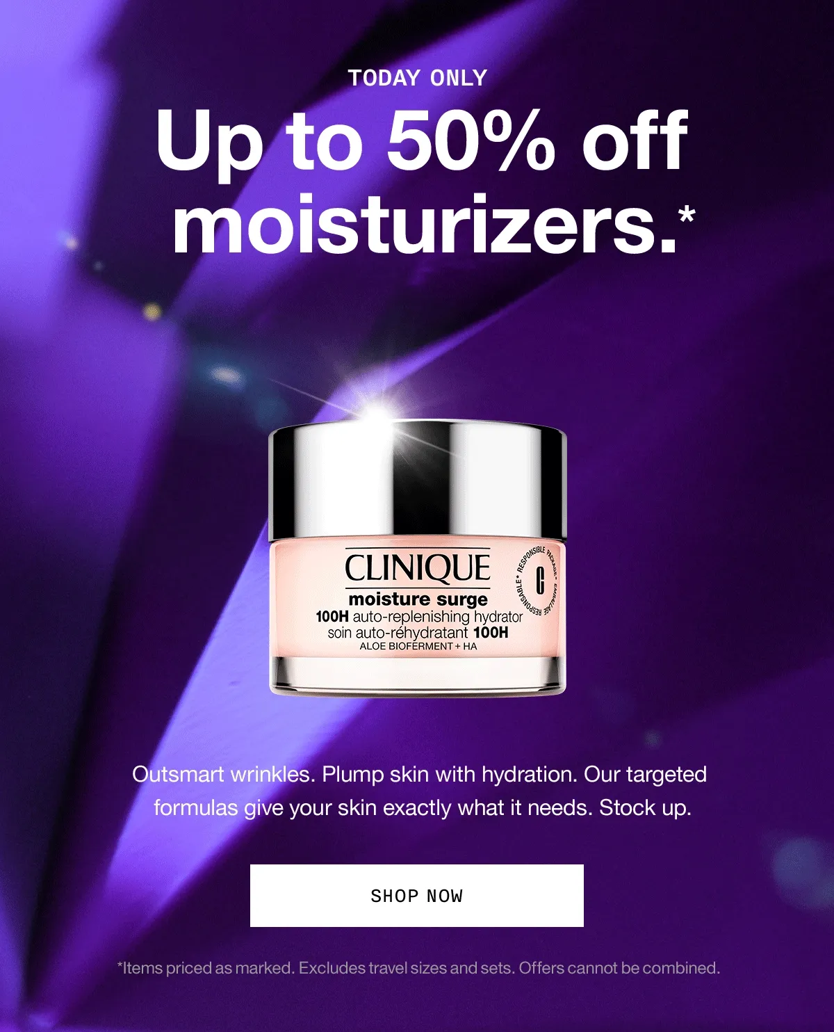 TODAY ONLY Up to 50% off moisturizers.* Outsmart wrinkles. Plump skin with hydration. Our targeted formulas give your skin exactly what it needs. Stock up. SHOP NOW *Items priced as marked. Excludes travel sizes and sets. Offers cannot be combined.