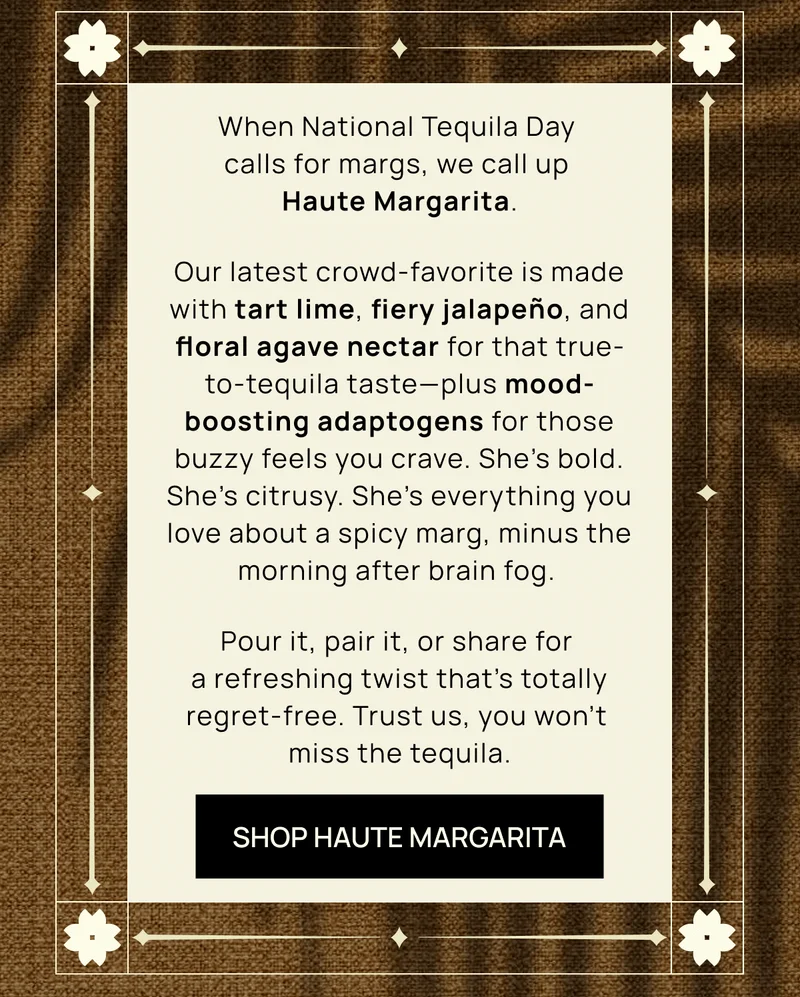 When National Tequila Day calls for margs, we call up Haute Margarita.  | Our latest crowd-favorite is made with tart lime, fiery jalapeño, and floral agave nectar for that true-to-tequila taste––plus mood-boosting adaptogens for those buzzy feels you crave. She’s bold. She’s citrusy. She’s everything you love about a spicy marg, minus the morning after brain fog. |  Pour it, pair it, or share for a refreshing twist that’s totally regret-free. Trust us, you won’t miss the tequila.   | SHOP HAUTE MARGARITA