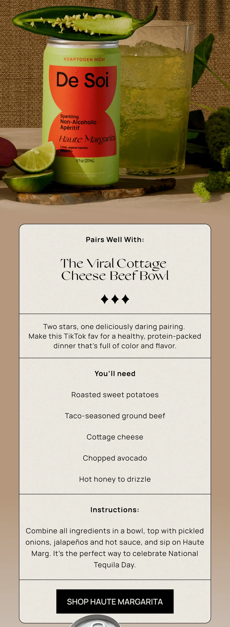 Pairs Well With: The Viral Cottage Cheese Beef Bowl | Two stars, one deliciously daring pairing. Make this TikTok fav for a healthy, protein-packed dinner that’s full of color and flavor.  | You’ll need:          🍠 Roasted sweet potatoes          🥩 Taco-seasoned ground beef          🧀 Cottage cheese          🥑 Chopped avocado          🍯 Hot honey to drizzle  Instructions:  |   Combine all ingredients in a bowl, top with pickled onions, jalapeños and hot sauce, and sip on Haute Marg. It’s the perfect way to celebrate National Tequila Day.   | SHOP HAUTE MARGARITA