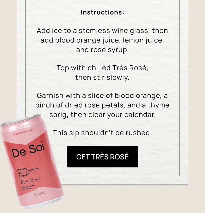 Instructions: Add ice to a stemless wine glass, then add blood orange juice, lemon juice, and rose syrup. Top with chilled Très Rosé, then stir slowly.  Garnish with a slice of blood orange, a pinch of dried rose petals, and a thyme sprig, then clear your calendar. This sip shouldn’t be rushed.  | Get Très Rosé