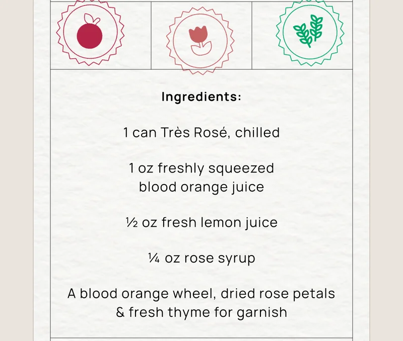 Ingredients:  1 can Très Rosé, chilled 1 oz freshly squeezed blood orange juice ½ oz fresh lemon juice ¼ oz rose syrup A blood orange wheel, dried rose petals & fresh thyme for garnish