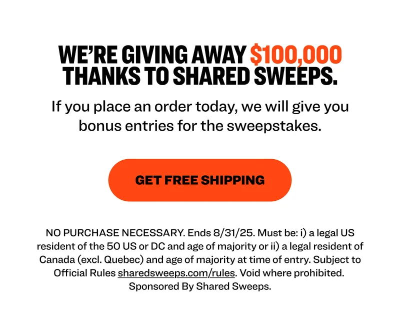 We’re giving away $100,000 thanks to Shared Sweeps. If you place an order today, we will give you bonus entries for the sweepstakes. Get Free Shipping NO PURCHASE NECESSARY. Ends 8/31/25. Must be: i) a legal US resident of the 50 US or DC and age of majority or ii) a legal resident of Canada (excl. Quebec) and age of majority at time of entry. Subject to Official Rules&nbsp;sharedsweeps.com/rules. Void where prohibited.  Sponsored By Shared Sweeps.