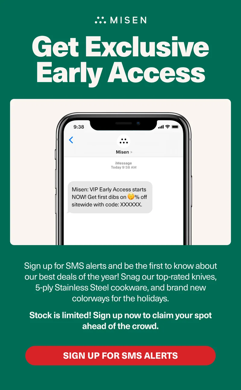 Don't Miss Out! Get Exclusive Early Access - Sign up for SMS alerts and be the first to know our best deal of the year! Don’t miss out on snagging our top-rated knives, 5-ply cookware, and brand new colors for the holidays. Stock is limited and we expect to sell out — so make sure to sign up for SMS because we’ll be exclusively announcing our deals first that way this year. Sign Up For SMS