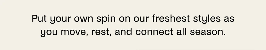 Put your own spin on our freshest styles as you move, rest, and connect all season.