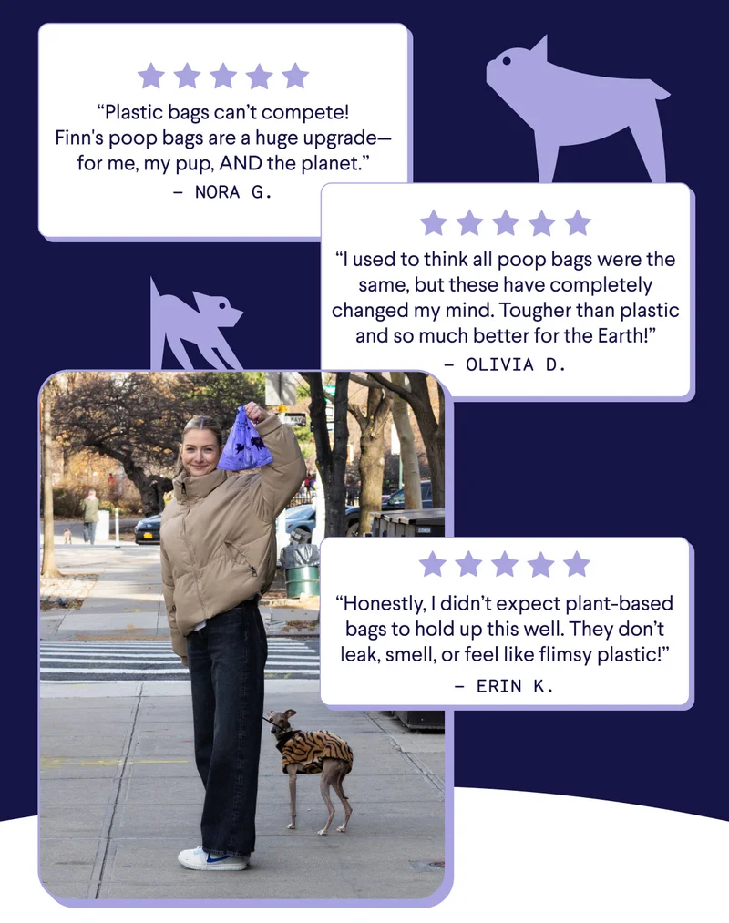 The Reviews Are In–These Bags Don't Suck: “Plastic bags can’t compete! Finn's poop bags are a huge upgrade—for me, my pup, AND the planet.” “I used to think all poop bags were the same, but these have completely changed my mind. Tougher than plastic and so much better for the Earth!” “Honestly, I didn’t expect plant-based bags to hold up this well. They don’t leak, smell, or feel like flimsy plastic!”