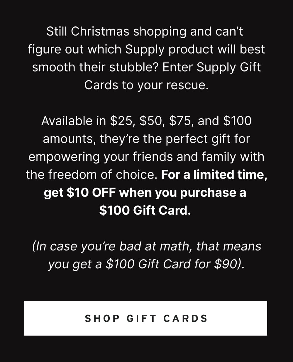 Still Christmas shopping and can’t figure out which Supply product will best smooth their stubble? Enter Supply Gift Cards to your rescue.  Available in $25, $50, $75, and $100 amounts, they’re the perfect gift for empowering your friends and family with the freedom of choice. For a limited time, get $10 OFF when you purchase a $100 Gift Card.   (In case you’re bad at math, that means you get a $100 Gift Card for $90).  [ SHOP GIFT CARDS ]