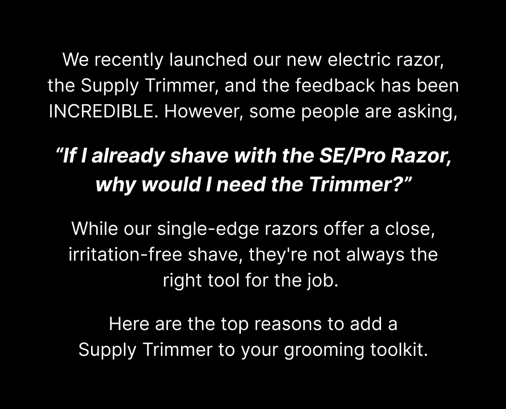 We recently launched our new electric razor, the Supply Trimmer, and the feedback has been INCREDIBLE. However, some people are asking, “If I already shave with the SE/Pro Razor, why would I need the Trimmer?”  While our single-edge razors offer a close, irritation-free shave, they're not always the right tool for the job.   Here are the top reasons to add a Supply Trimmer to your grooming toolkit.