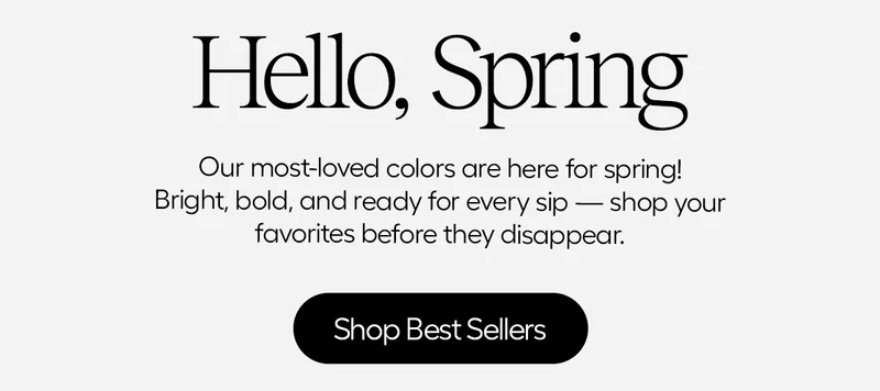 Hello, Spring. Our most-loved colors are here for spring! Bright, bold, and ready for every sip.