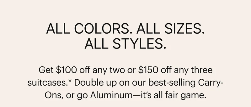 All colors. All sizes. All styles. Double up on our best-selling Carry-Ons, or go Aluminum—it’s all fair game.*