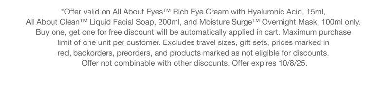*Offer valid on All About Eyes™ Rich Eye Cream with Hyaluronic Acid, 15ml, All About Clean™ Liquid Facial Soap, 200ml, and Moisture Surge™ Overnight Mask, 100ml only. Buy one, get one for free discount will be automatically applied in cart. Maximum purchase limit of one unit per customer. Excludes travel sizes, gift sets, prices marked in red, backorders, preorders, and products marked as not eligible for discounts. Offer not combinable with other discounts. Offer expires 10/8.