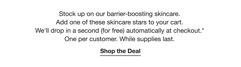 Stock up on our barrier-boosting skincare. Add one of these skincare stars to your cart. We’ll drop in a second (for free) automatically at checkout.* One per customer. While supplies last. | Shop the Deal