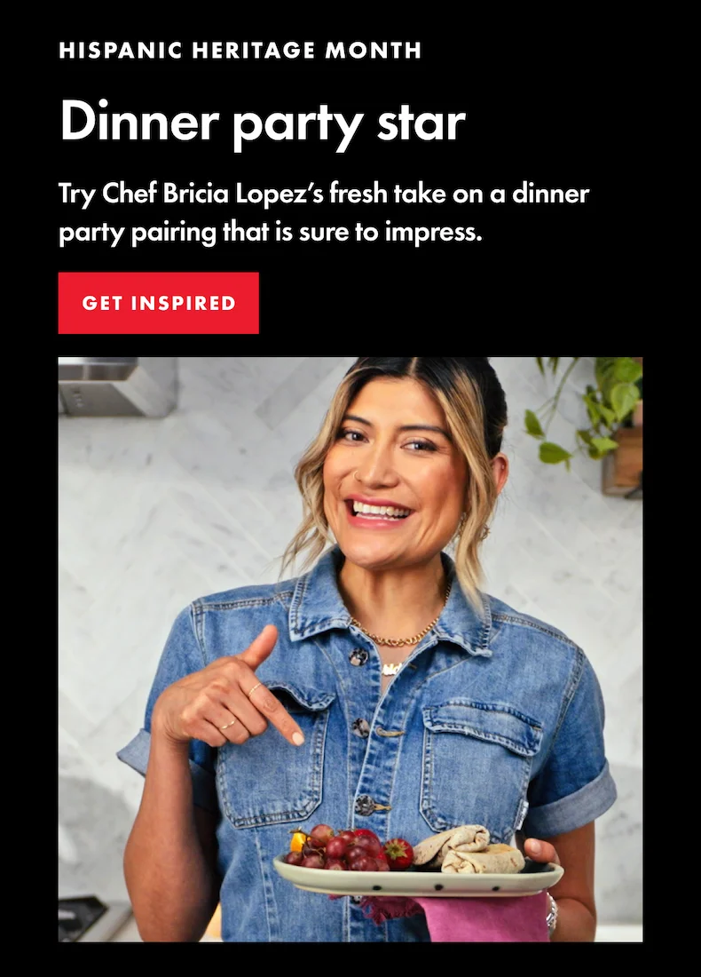 Hispanic Heritage Month. Dinner party star. Try Chef Bricia Lopez's fresh take on a dinner party pairing that is sure to impress. Get Inspired.