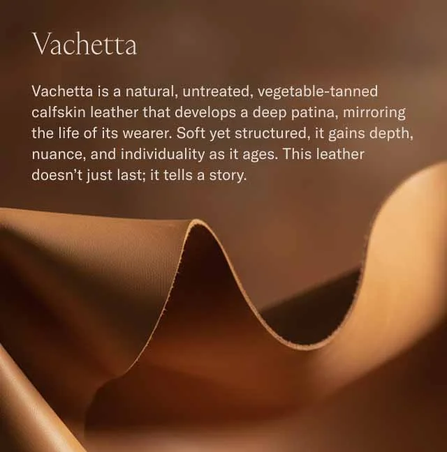 Vachetta Vachetta is a natural, untreated, vegetable-tanned calfskin leather that develops a deep patina, mirroring the life of its wearer. Soft yet structured, it gains depth, nuance, and individuality as it ages. This leather doesn’t just last; it tells a story.