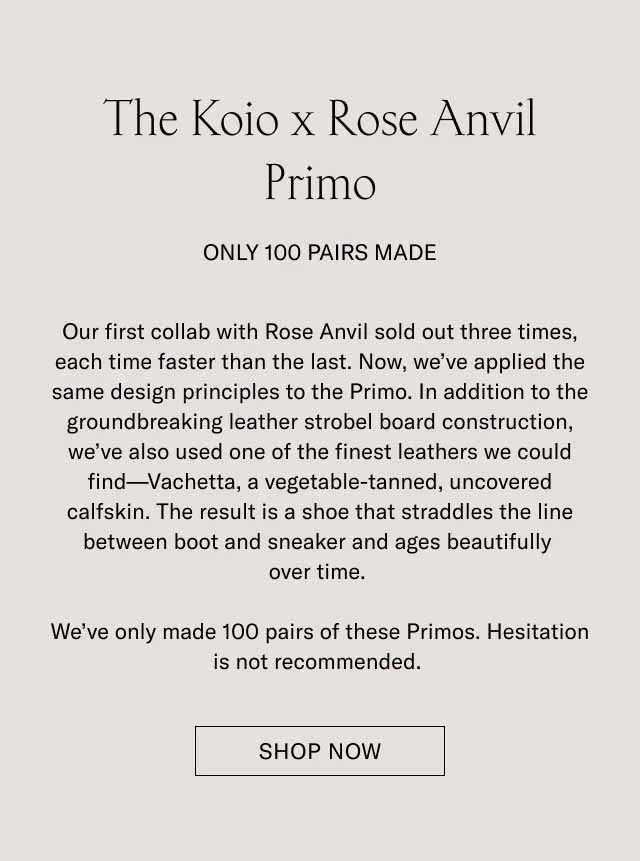 The Koio x Rose Anvil Primo Pre-Order Only 100 Pairs Made Our first collab with Rose Anvil sold out three times, each time faster than the last. Now, we’ve applied the same design principles to the Primo. In addition to the groundbreaking leather strobel board construction, we’ve also used one of the finest leathers we could find—Vachetta, a vegetable-tanned, uncovered calfskin. The result is a shoe that straddles the line between boot and sneaker and ages beautifully over time. We’ve only made 100 pairs of these Primos. Hesitation is not recommended. Pre-Order