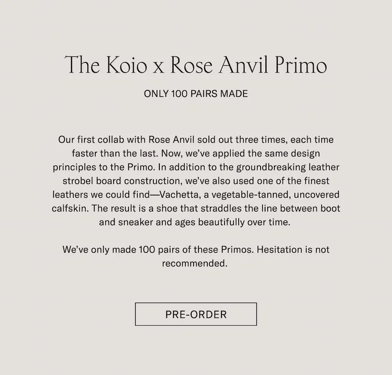 The Koio x Rose Anvil Primo Pre-Order Only 100 Pairs Made Our first collab with Rose Anvil sold out three times, each time faster than the last. Now, we’ve applied the same design principles to the Primo. In addition to the groundbreaking leather strobel board construction, we’ve also used one of the finest leathers we could find—Vachetta, a vegetable-tanned, uncovered calfskin. The result is a shoe that straddles the line between boot and sneaker and ages beautifully over time.   We’ve only made 100 pairs of these Primos. Hesitation is not recommended.  Pre-Order