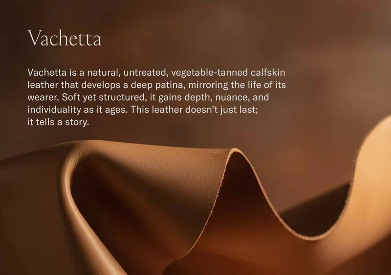Vachetta Vachetta is a natural, untreated, vegetable-tanned calfskin leather that develops a deep patina, mirroring the life of its wearer. Soft yet structured, it gains depth, nuance, and individuality as it ages. This leather doesn’t just last;  it tells a story.