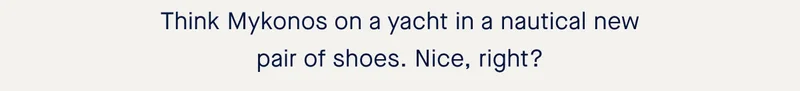 Think Mykonos on a yacht in a nautical new pair of shoes. Nice, right? Think Mykonos on a yacht in a nautical new pair of shoes. Nice, right?