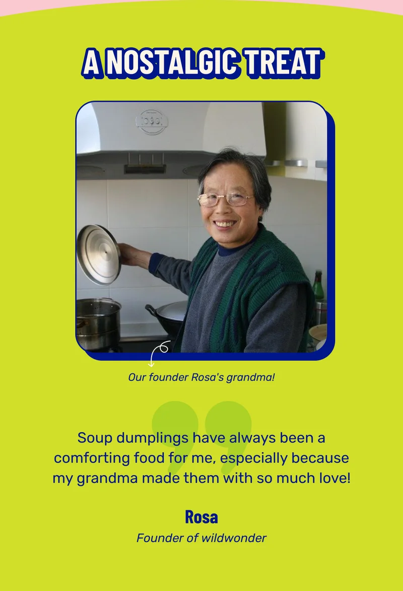 A nostalgic treat. Our founder Rosa's grandma! Soup dumplings have always been a comforting food for me, especially because my grandma made them with so much love! Rosa. Founder of wildwonder