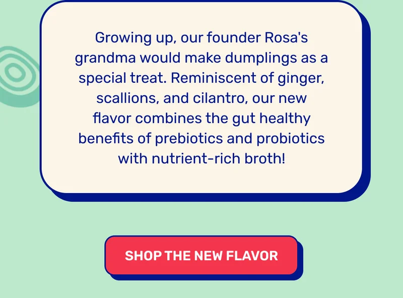 Growing up, our founder Rosa's grandma would make&nbsp;dumplings&nbsp;as a special treat. Reminiscent of ginger, scallions, and cilantro, our new flavor&nbsp;combines the gut healthy benefits of prebiotics and probiotics with nutrient-rich&nbsp;broth! SHOP THE NEW FLAVOR
