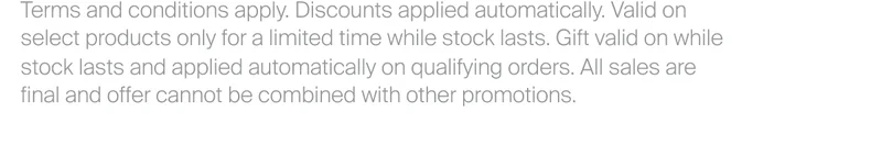 Terms and conditions apply. Discounts applied automatically. Valid on select products only for a limited time while stock lasts. Gift valid on while stock lasts and applied automatically on qualifying orders. All sales are final and offer cannot be combined with other promotions.
