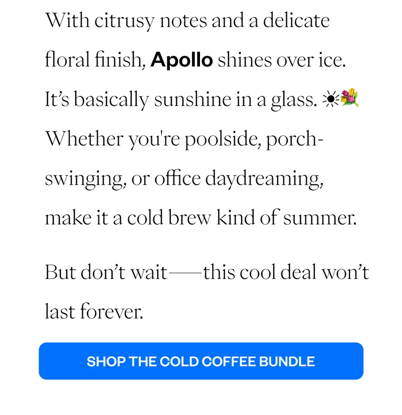 With citrusy notes and a delicate floral finish, Apollo shines over ice. It’s basically sunshine in a glass. ☀️💐 Whether you're poolside, porch-swinging, or office daydreaming, make it a cold brew kind of summer. But don’t wait—this cool deal won’t last forever. CTA: Shop the Cold Coffee Bundle With citrusy notes and a delicate floral finish, Apollo shines over ice. It’s basically sunshine in a glass. ☀️💐 Whether you're poolside, porch-swinging, or office daydreaming, make it a cold brew kind of summer. But don’t wait—this cool deal won’t last forever. CTA: Shop the Cold Coffee Bundle