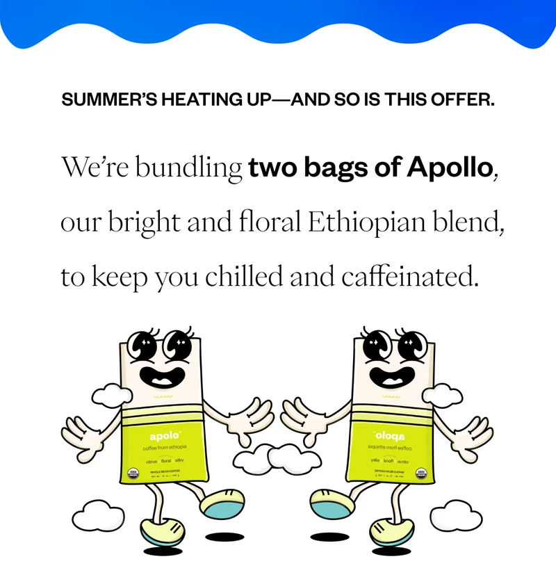 Summer’s heating up—and so is this offer. We’re bundling two bags of Apollo, our bright and floral Ethiopian blend, to keep you chilled and caffeinated. Summer’s heating up—and so is this offer. We’re bundling two bags of Apollo, our bright and floral Ethiopian blend, to keep you chilled and caffeinated.