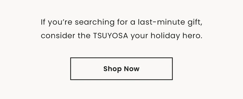 If you’re searching for a last-minute gift,consider the TSUYOSA your holiday hero. Shop Now