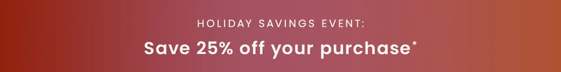 Holiday Savings Event: Save 25% off your purchase*