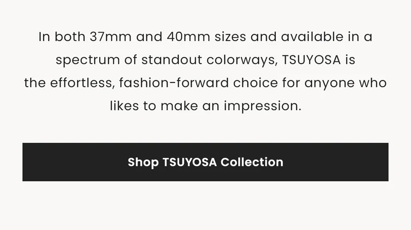 In both 37mm and 40mm sizes and available in a spectrum of standout colorways, TSUYOSA is    the effortless, fashion-forward choice for anyone who likes to make an impression. Shop TSUYOSA Collection
