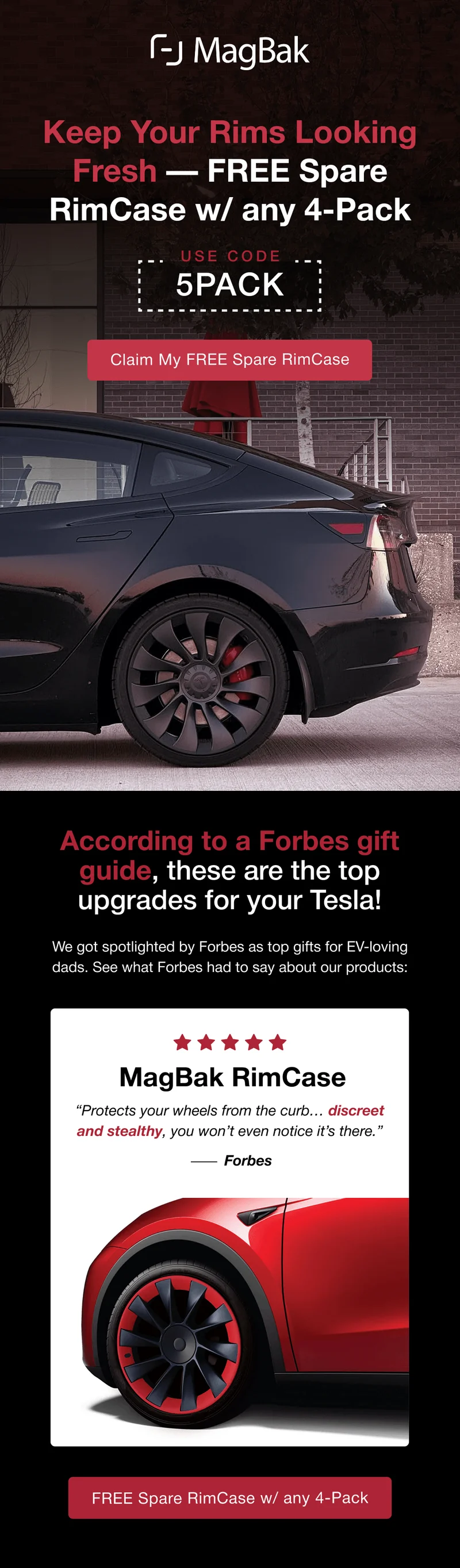 Keep Your Rims Looking Fresh — Free Spare RimCase w/ any 4-Pack. Use code 5PACK.  According to a Forbes gift guide, these are the top upgrades for your Tesla! We got spotlighted by Forbes as top gifts for EV-loving dads. See what Forbes had to say about our products: MagBak RimCase “Protects your wheels from the curb… discreet and stealthy, you won’t even notice it’s there.”          Forbes