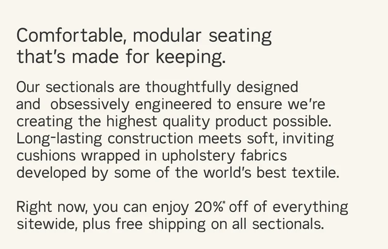 Comfortable, modular, and made for keeping. Our sectionals are thoughtfully designed and  obsessively engineered to ensure we’re creating the highest quality product possible. Long-lasting construction meets soft, inviting cushions wrapped in upholstery fabrics developed by some of the world’s best textile. Right now, you can enjoy 20%* off of everything sitewide, plus free shipping on all sectionals.