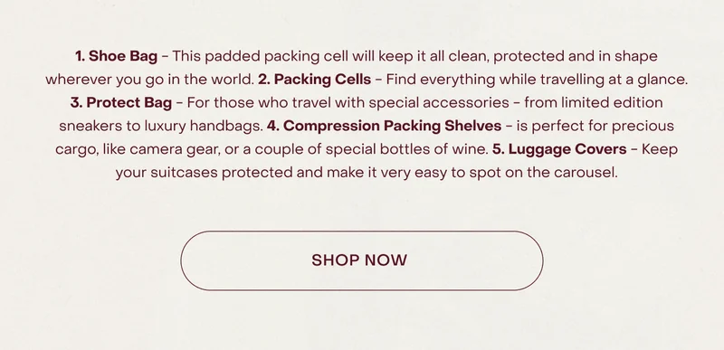 1. Shoe Bag - This padded packing cell will keep it all clean, protected and in shape wherever you go in the world. 2. Packing Cells - Find everything while travelling at a glance. 3. Protect Bag - For those who travel with special accessories - from limited edition sneakers to luxury handbags. 4. Compression Packing Shelves - is perfect for precious cargo, like camera gear, or a couple of special bottles of wine. 5. Luggage Covers - Keep your suitcases protected and make it very easy to spot on the carousel.
