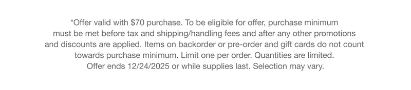 *Offer valid with $70 purchase. To be eligible for offer, purchase minimum must be met before tax and shipping/handling fees and after any other promotions and discounts are applied. Items on backorder or pre-order and gift cards do not count towards purchase minimum. Limit one per order. Quantities are limited. Offer ends 12/24/2025 or while supplies last. Selection may vary.