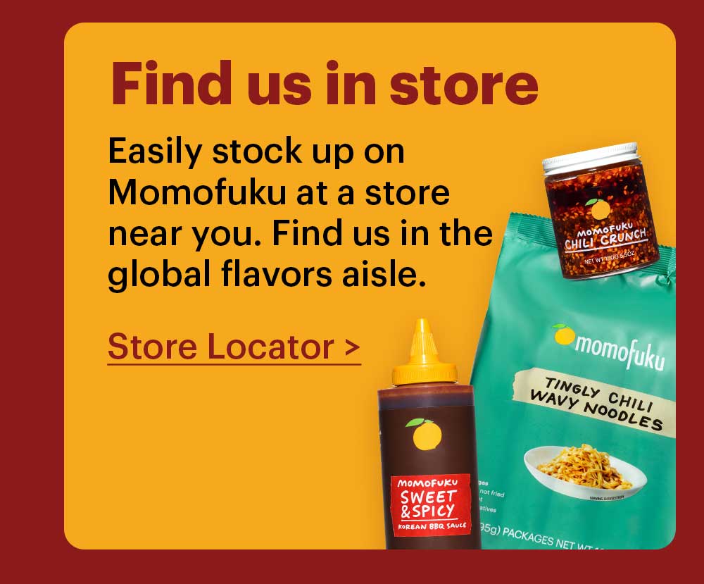 Find us in store. Easily stock up on Momofuku at a store near you. Find us in the global flavors aisle. Store Locator >