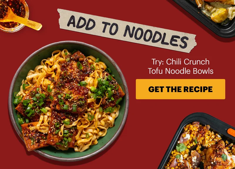 Subheader: ADD TO NOODLES Sub-text: Try: Chili Crunch Tofu Noodle Bowls   GET THE RECIPE