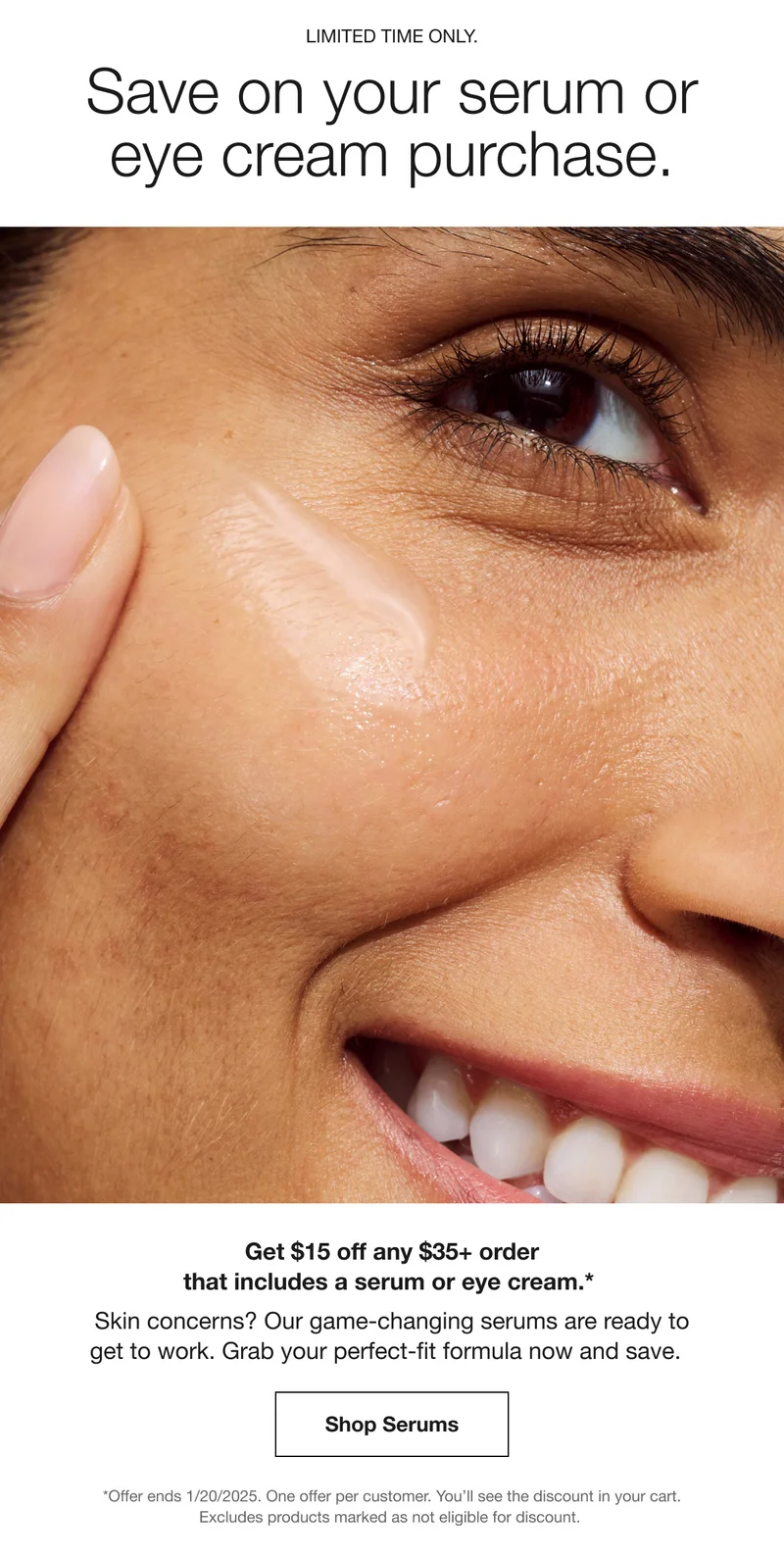 LIMITED TIME ONLY. Save on your serum or eye cream purchase. Get $15 off any $35+ order that includes a serum or eye cream.* Skin concerns? Our game-changing serums are ready to get to work. Grab your perfect-fit formula now and save. Shop Serums | *Offer ends 1/20/2025. One offer per customer. You’ll see the discount in your cart. Excludes products marked as not eligible for discount.