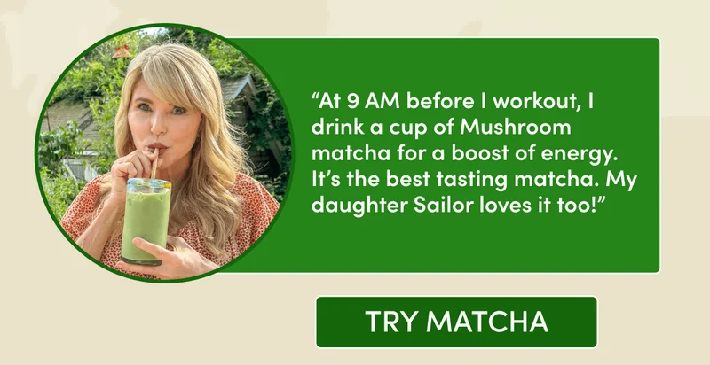 “At 9 AM before I workout, I drink a cup of Mushroom matcha for a boost of energy. It’s the best tasting matcha. My daughter Sailor loves it too!” try match