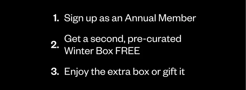 1. Sign up as an Annual Member. 2. Get a second, pre-curated Winter Box FREE. 3. Enjoy the extra box or gift it 1. Sign up as an Annual Member. 2. Get a second, pre-curated Winter Box FREE. 3. Enjoy the extra box or gift it