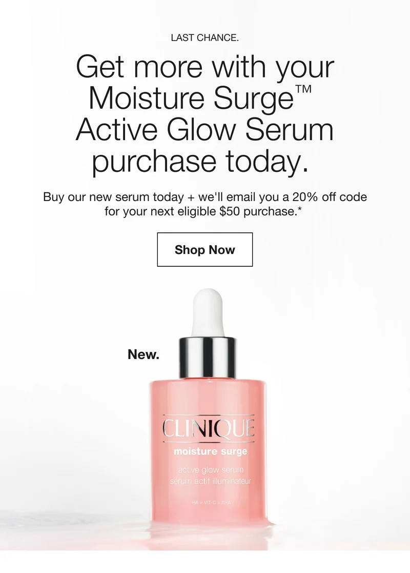 Last chance. Get more with your Moisture Surge™ Active Glow Serum purchase today.  | Buy our new serum today + we'll email you a 20% off code for your next eligible $50 purchase.* | Shop Now