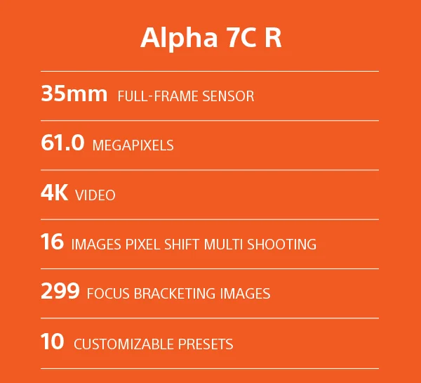 Alpha 7C R | 35mm Full-frame sensor | 61.0 Megapixels | 4K Video | 16 Images pixel shift mutli-shooting | 299 Focus bracketing images | 10 Customizable Presets