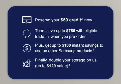Reserve your $50 creditΩ now. Then, save up to $750 with eligible trade in* when you pre-order. Plus, get up to $100 instant savings to use on other Samsung products.β Finally, double your storage on us (up to $120 value).Δ