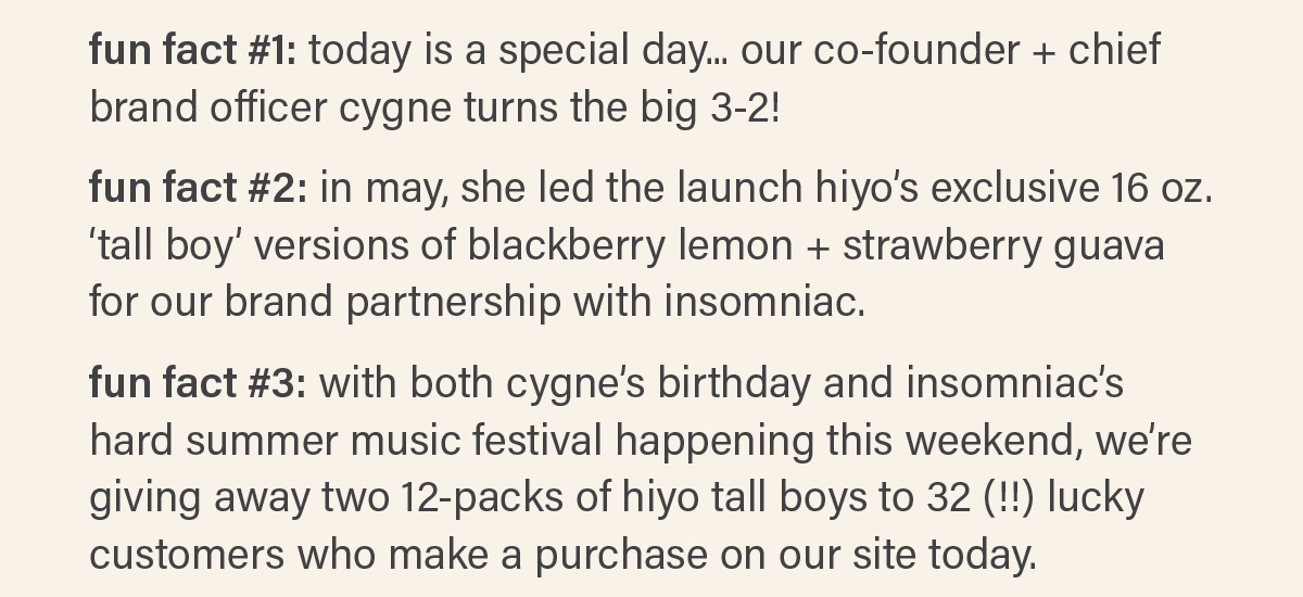 FUN FACT #1: today is a special day... our co-founder + chief brand officer cygne turns the big 3-2! FUN FACT #2: in may, she led the launch of hiyo's exclusive 16 oz. 'tall boy' versions of blackberry lemon + strawberry guava for our brand partnership with insomniac. FUN FACT #3: with both cygne's birthday and insomniac's hard summer music festival happening this weekend, we're giving away two 12-packs of hiyo tall boys to 32 (!!) lucky customers who make a purchase on our site today.