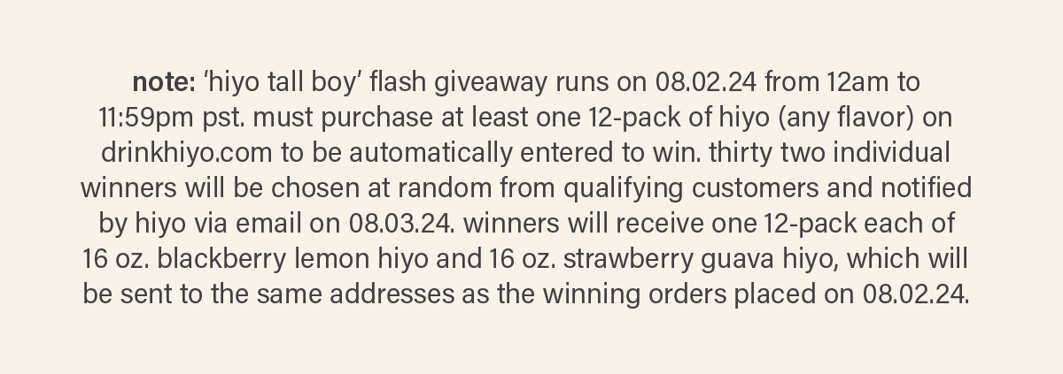 note: 'hiyo tall boy' flash giveaway runs on 08.02.24 from 12am to 11:59pm pst. must purchase at least one 12-pack of hiyo (any flavor) on drinkhiyo.com to be automatically entered to win. thirty two individual winners will be chosen at random from qualifying customers and notified by hiyo via email on 08.03.24. winners will receive one 12-pack each of 16 oz. blackberry lemon hiyo and 16 oz. strawberry guava hiyo, which will be sent to the same addresses as the winning orders placed on 08.02.24.