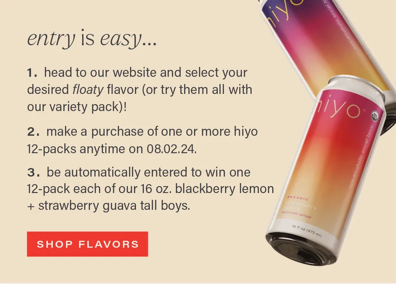 ENTRY IS EASY... 1. head to our website and select your desired floaty flavor (or try them all with our variety pack)! 2. make a purchase of one or more hiyo 12-packs anytime on 08.02.24. 3. be automatically entered to win one 12-pack each of our 16 oz. blackberry lemon + strawberry guava tall boys. [SHOP FLAVORS]