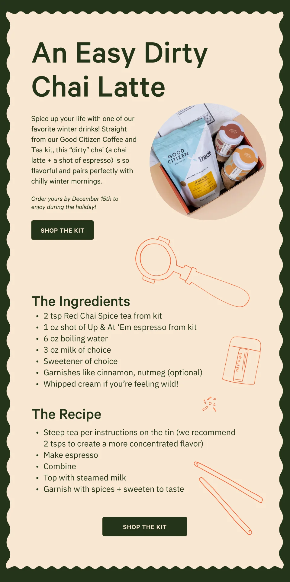 An Easy Dirty Chai Latte. Spice up your life with one of our favorite winter drinks! Straight from our Good Citizen Coffee and Tea kit, this “dirty” chai (a chai latte + a shot of espresso) is so flavorful and pairs perfectly with chilly winter mornings. Order yours by December 15th to enjoy during the holiday! Shop the Kit. - The Ingredients - 2 tsp Red Chai Spice tea&nbsp;from kit 1 oz shot of Up & At ‘Em espresso from kit 6 oz boiling water 3 oz milk of choice Sweetener of choice Garnishes like cinnamon, nutmeg (optional) Whipped cream if you’re feeling wild! - The Recipe - Steep tea per instructions on the tin (we recommend 2 tsps to create a more concentrated flavor) Make espresso&nbsp; Combine Top with steamed milk Garnish with spices + sweeten to taste