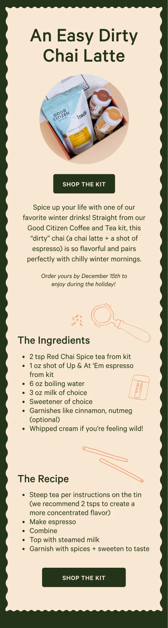 An Easy Dirty Chai Latte. Spice up your life with one of our favorite winter drinks! Straight from our Good Citizen Coffee and Tea kit, this “dirty” chai (a chai latte + a shot of espresso) is so flavorful and pairs perfectly with chilly winter mornings. Order yours by December 15th to enjoy during the holiday! Shop the Kit. - The Ingredients - 2 tsp Red Chai Spice tea&nbsp;from kit 1 oz shot of Up & At ‘Em espresso from kit 6 oz boiling water 3 oz milk of choice Sweetener of choice Garnishes like cinnamon, nutmeg (optional) Whipped cream if you’re feeling wild! - The Recipe - Steep tea per instructions on the tin (we recommend 2 tsps to create a more concentrated flavor) Make espresso Combine Top with steamed milk Garnish with spices + sweeten to taste