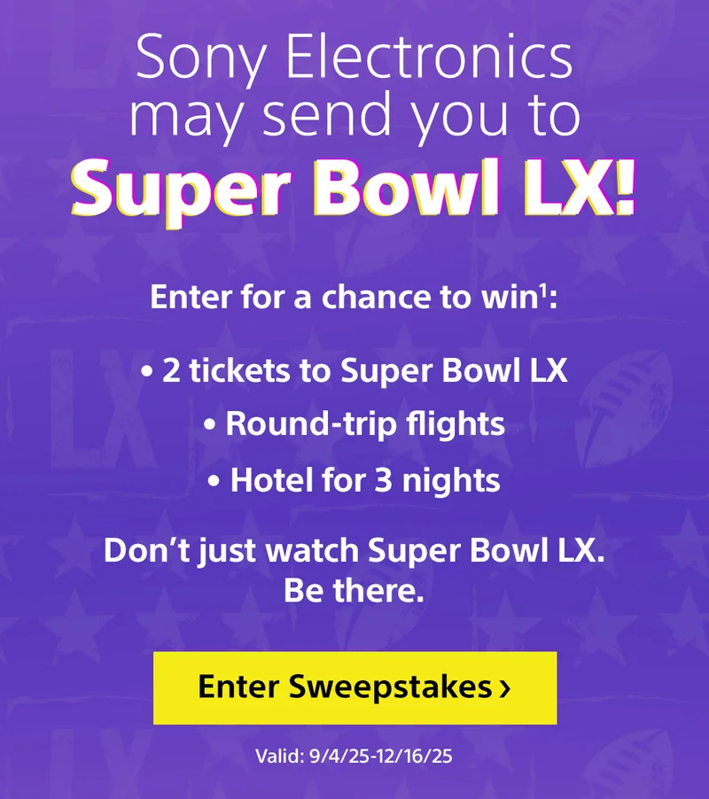 Sony Electronics may send you to Super Bowl LX! | Enter for a chance to win | 2 tickets to Super Bowl LX | Round-trip flights | Hotel for 2 nights | Enter Sweepstakes | Valid 9/4/25 - 12/16/25