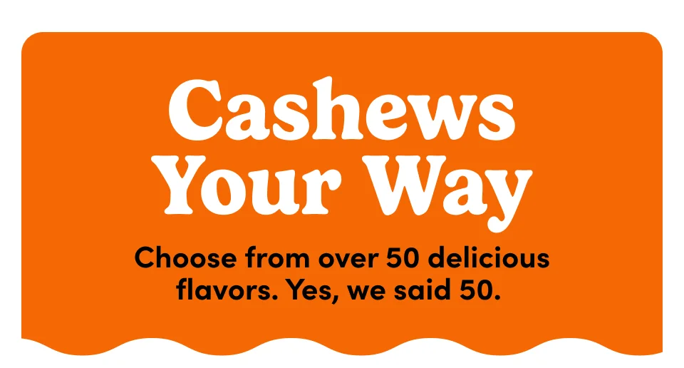 Cashew your way - Choose from over 50 delicious flavors. Yes, we said 50. Cashew your way - Choose from over 50 delicious flavors. Yes, we said 50.